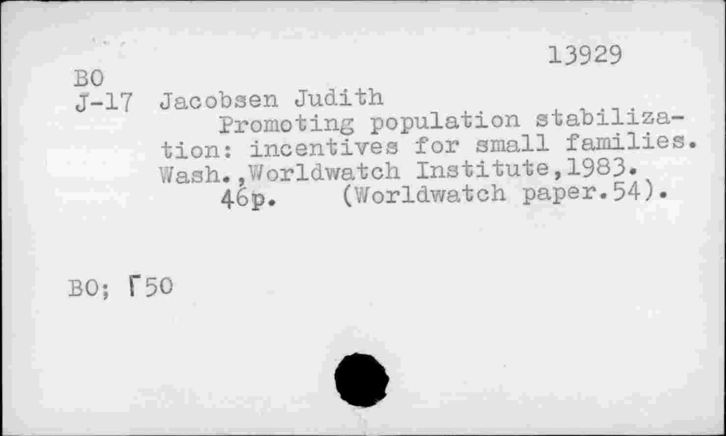 ﻿13929
BO
J-17 Jacobsen Judith
Promoting population stabilization: incentives for small families. Wash..Worldwatch Institute,1983.
46p. (Worldwatch paper.54).
BO; T50